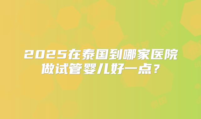 2025在泰国到哪家医院做试管婴儿好一点？