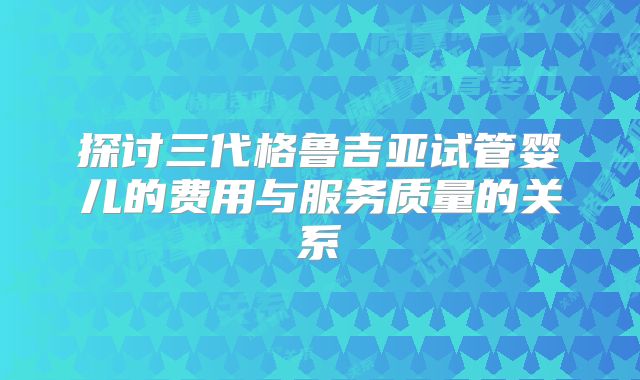 探讨三代格鲁吉亚试管婴儿的费用与服务质量的关系
