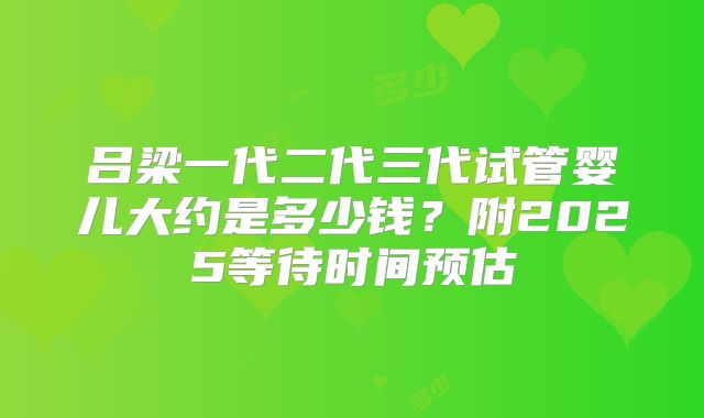 吕梁一代二代三代试管婴儿大约是多少钱?附2025等待时间预估