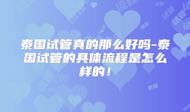 泰国试管真的那么好吗-泰国试管的具体流程是怎么样的!