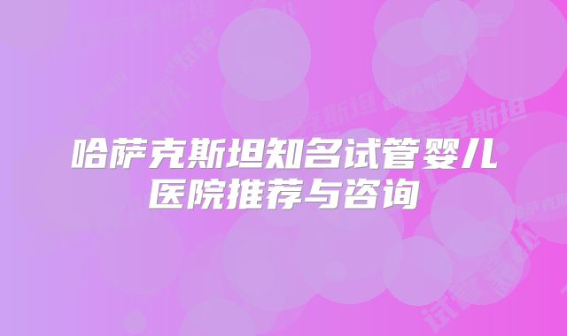 哈萨克斯坦知名试管婴儿医院推荐与咨询
