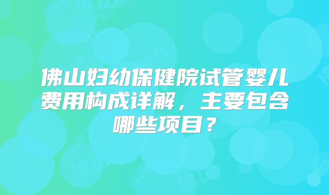 佛山妇幼保健院试管婴儿费用构成详解，主要包含哪些项目？