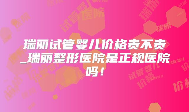 瑞丽试管婴儿价格贵不贵_瑞丽整形医院是正规医院吗！