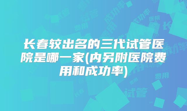 长春较出名的三代试管医院是哪一家(内另附医院费用和成功率)
