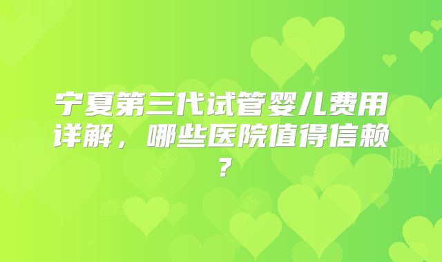 宁夏第三代试管婴儿费用详解,哪些医院值得信赖?