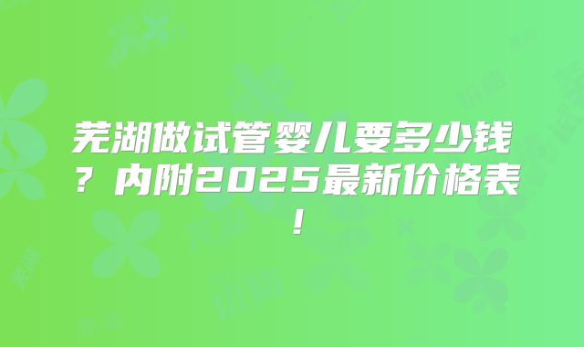 芜湖做试管婴儿要多少钱？内附2025最新价格表！