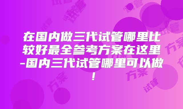 在国内做三代试管哪里比较好最全参考方案在这里-国内三代试管哪里可以做！