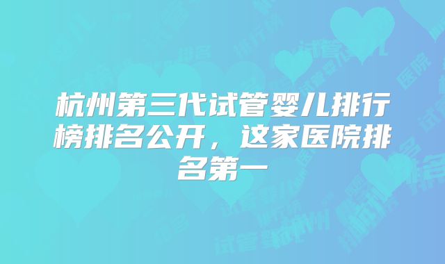 杭州第三代试管婴儿排行榜排名公开,这家医院排名第一