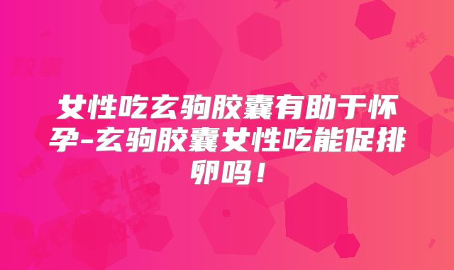 女性吃玄驹胶囊有助于怀孕-玄驹胶囊女性吃能促排卵吗!