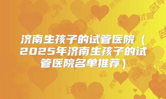 济南生孩子的试管医院(2025年济南生孩子的试管医院名单推荐)