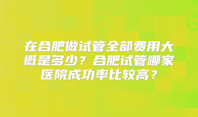 在合肥做试管全部费用大概是多少？合肥试管哪家医院成功率比较高？