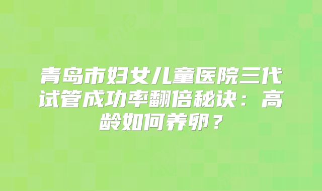 青岛市妇女儿童医院三代试管成功率翻倍秘诀：高龄如何养卵？