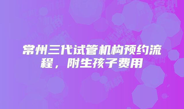 常州三代试管机构预约流程，附生孩子费用