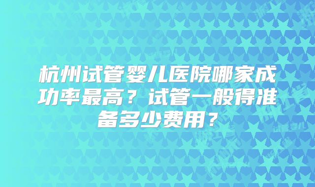 杭州试管婴儿医院哪家成功率最高?试管一般得准备多少费用?