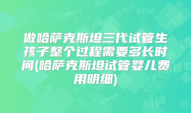 做哈萨克斯坦三代试管生孩子整个过程需要多长时间(哈萨克斯坦试管婴儿费用明细)