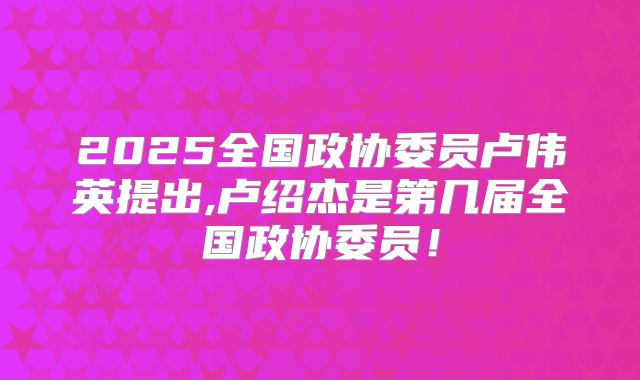 2025全国政协委员卢伟英提出,卢绍杰是第几届全国政协委员!
