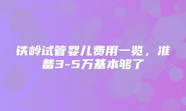 铁岭试管婴儿费用一览,准备3-5万基本够了