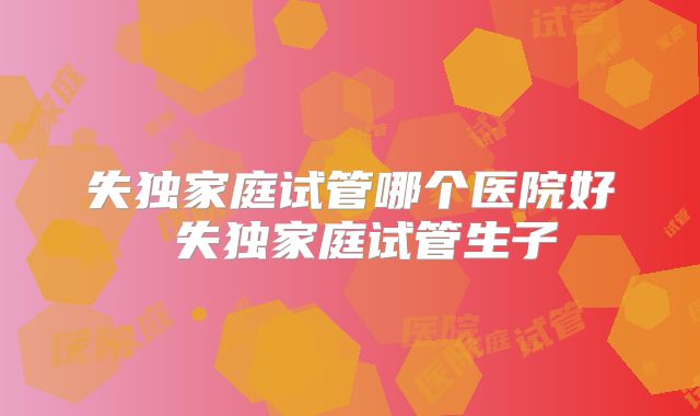 失独家庭试管哪个医院好 失独家庭试管生子