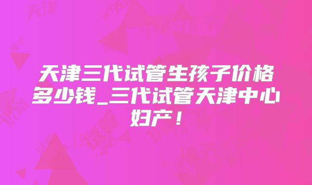天津三代试管生孩子价格多少钱_三代试管天津中心妇产!