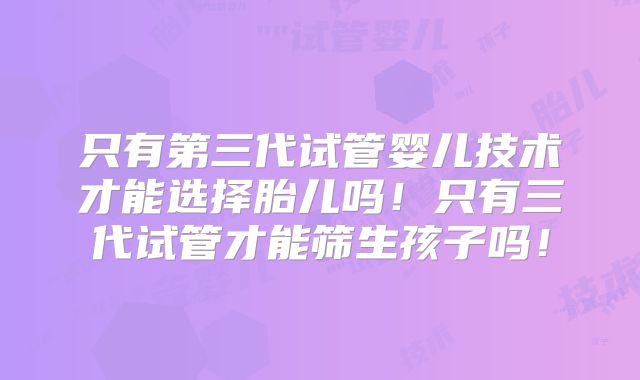 只有第三代试管婴儿技术才能选择胎儿吗!只有三代试管才能筛生孩子吗!