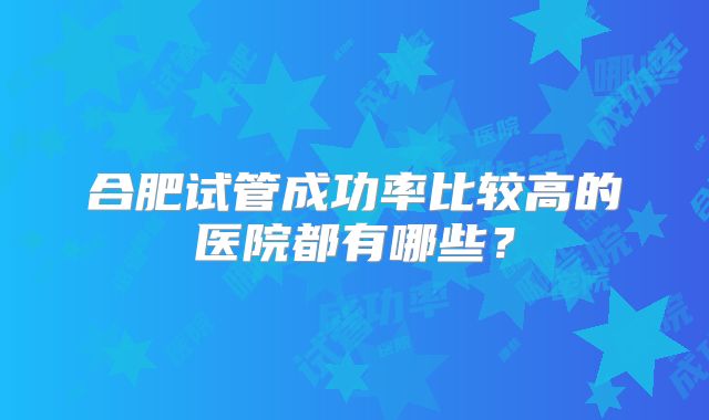 合肥试管成功率比较高的医院都有哪些？