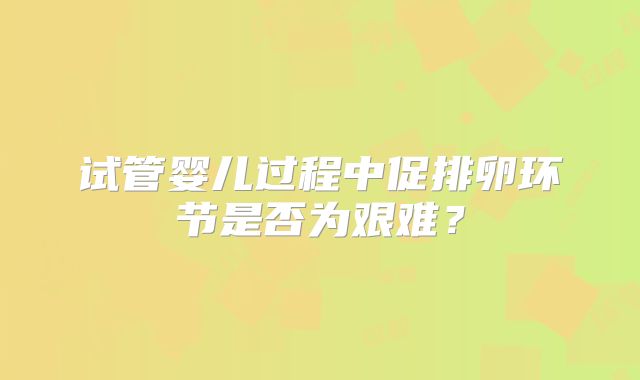 试管婴儿过程中促排卵环节是否为艰难?
