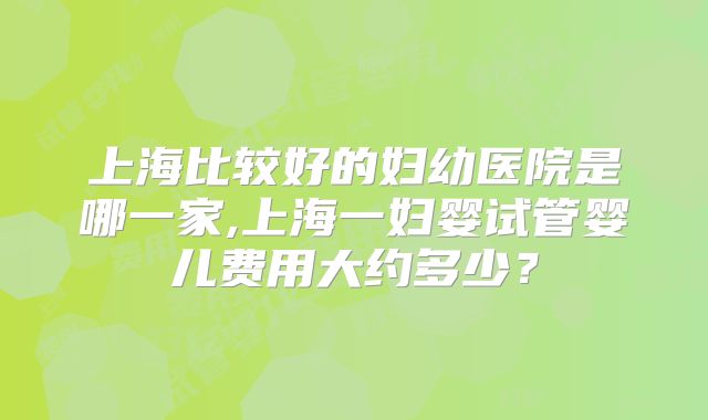 上海比较好的妇幼医院是哪一家,上海一妇婴试管婴儿费用大约多少？