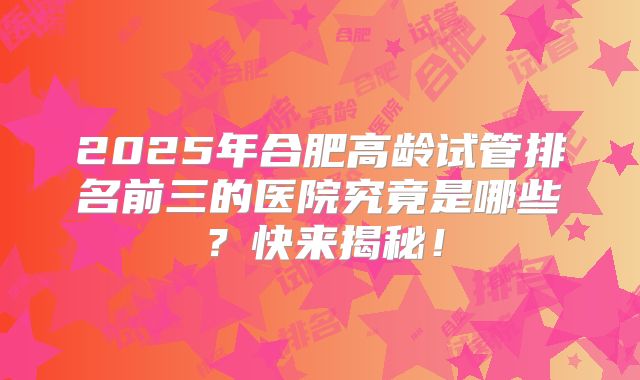 2025年合肥高龄试管排名前三的医院究竟是哪些?快来揭秘!