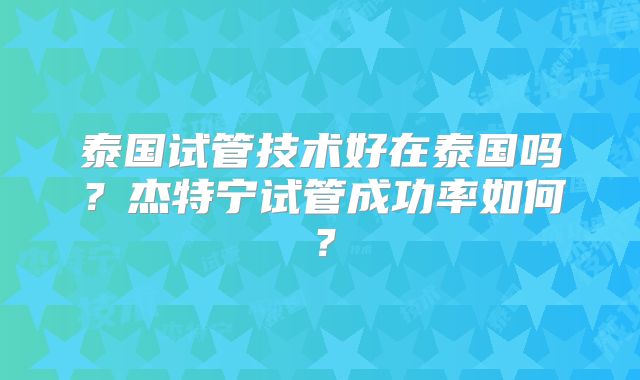 泰国试管技术好在泰国吗?杰特宁试管成功率如何?