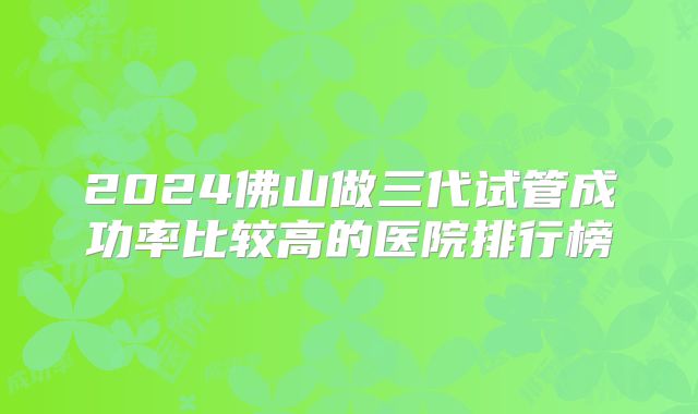 2024佛山做三代试管成功率比较高的医院排行榜