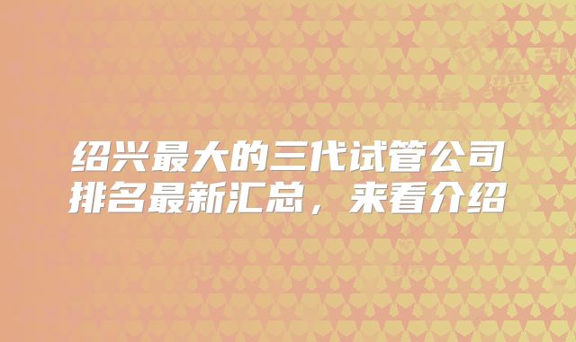 绍兴最大的三代试管公司排名最新汇总，来看介绍