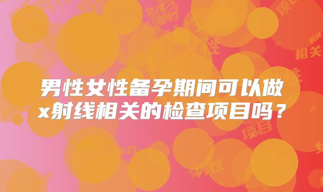 男性女性备孕期间可以做x射线相关的检查项目吗？