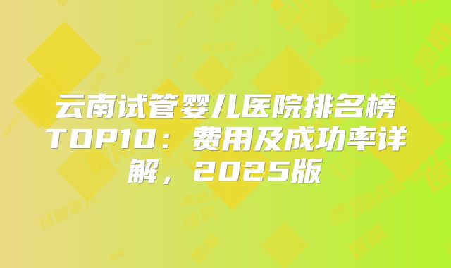 云南试管婴儿医院排名榜TOP10：费用及成功率详解，2025版