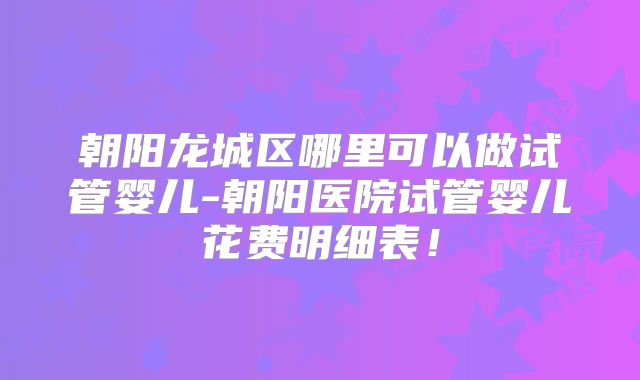 朝阳龙城区哪里可以做试管婴儿-朝阳医院试管婴儿花费明细表！