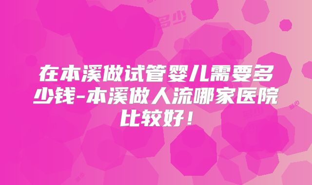 在本溪做试管婴儿需要多少钱-本溪做人流哪家医院比较好!