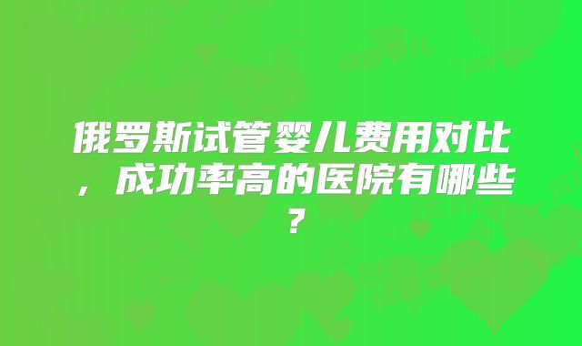 俄罗斯试管婴儿费用对比,成功率高的医院有哪些?