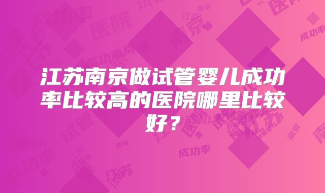 江苏南京做试管婴儿成功率比较高的医院哪里比较好?