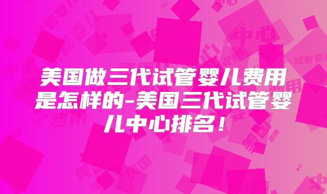 美国做三代试管婴儿费用是怎样的-美国三代试管婴儿中心排名！