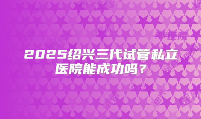 2025绍兴三代试管私立医院能成功吗？