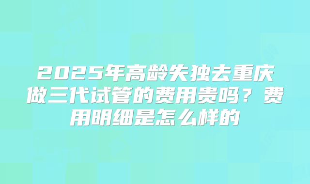 2025年高龄失独去重庆做三代试管的费用贵吗?费用明细是怎么样的