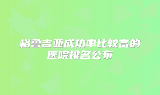 格鲁吉亚成功率比较高的医院排名公布