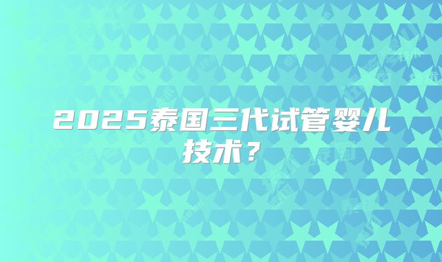 2025泰国三代试管婴儿技术？
