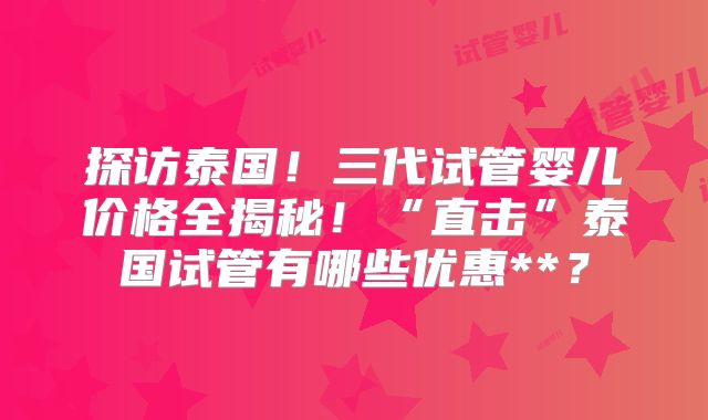 探访泰国！三代试管婴儿价格全揭秘！“直击”泰国试管有哪些优惠**？