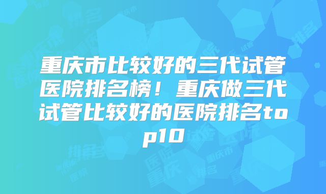 重庆市比较好的三代试管医院排名榜！重庆做三代试管比较好的医院排名top10