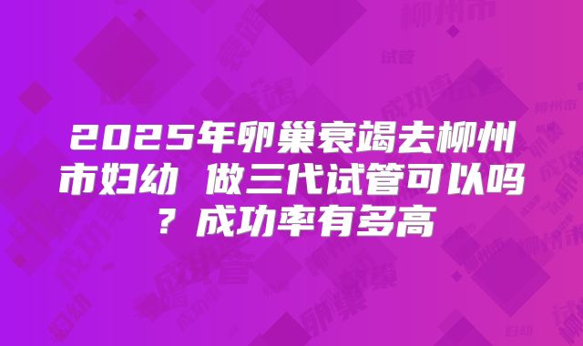 2025年卵巢衰竭去柳州市妇幼 做三代试管可以吗?成功率有多高