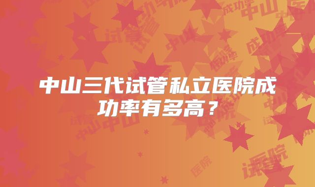 中山三代试管私立医院成功率有多高?