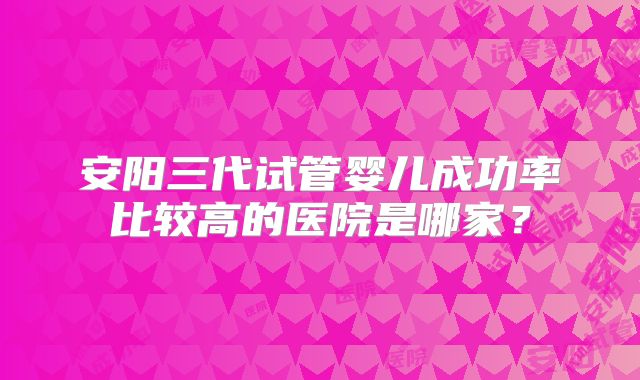 安阳三代试管婴儿成功率比较高的医院是哪家？