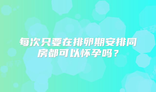 每次只要在排卵期安排同房都可以怀孕吗?