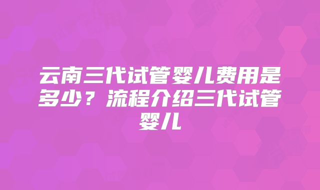 云南三代试管婴儿费用是多少?流程介绍三代试管婴儿