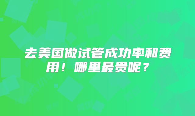 去美国做试管成功率和费用！哪里最贵呢？